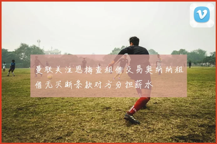 曼联关注恩梅查租借交易奥纳纳租借无买断条款对方分担薪水