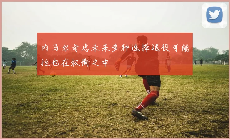 内马尔考虑未来多种选择退役可能性也在权衡之中