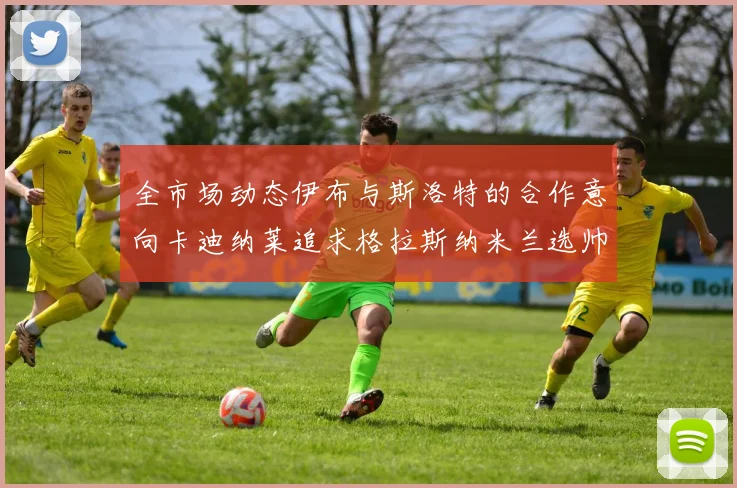 全市场动态伊布与斯洛特的合作意向卡迪纳莱追求格拉斯纳米兰选帅困境加剧