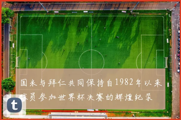 国米与拜仁共同保持自1982年以来球员参加世界杯决赛的辉煌纪录