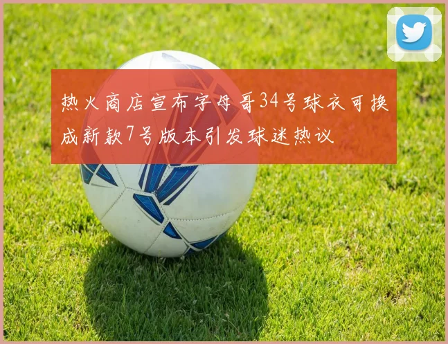 热火商店宣布字母哥34号球衣可换成新款7号版本引发球迷热议