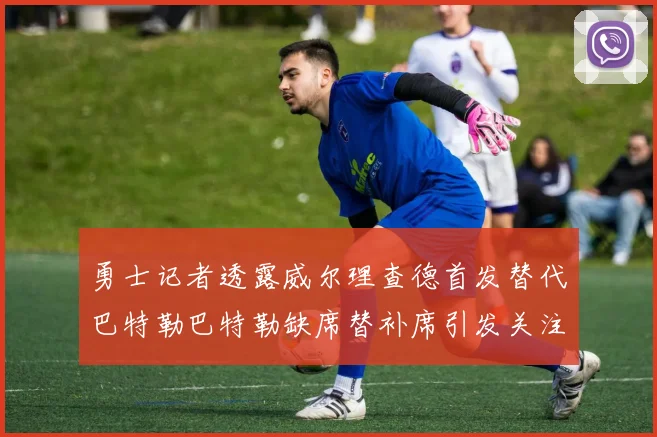 勇士记者透露威尔理查德首发替代巴特勒巴特勒缺席替补席引发关注