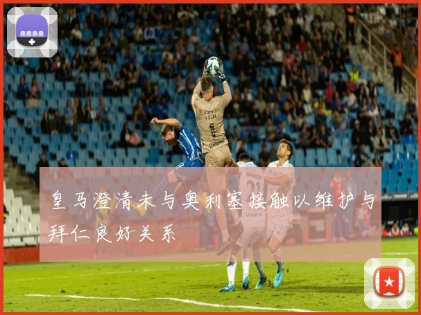 皇马澄清未与奥利塞接触以维护与拜仁良好关系