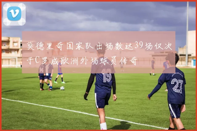 莫德里奇国家队出场数达39场仅次于C罗成欧洲外场球员传奇