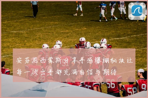安芬尼西蒙斯分享手感爆棚秘诀让每一次出手都充满自信与期待