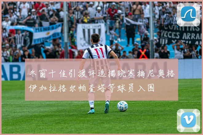 冬窗十佳引援评选揭晓塞梅尼奥格伊加拉格尔帕奎塔等球员入围