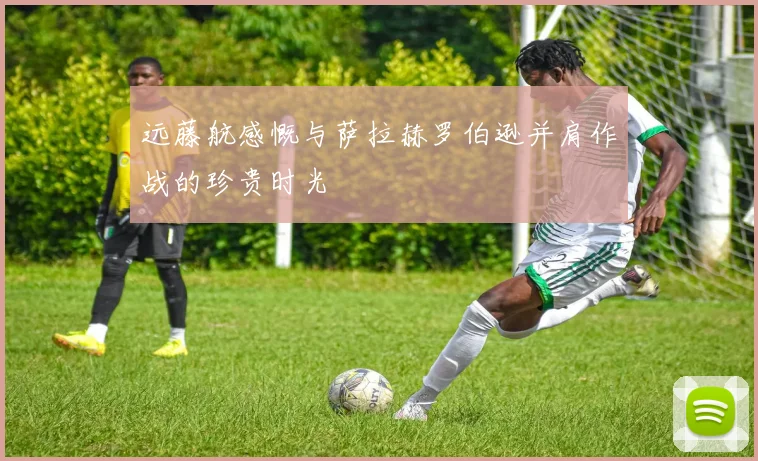 远藤航感慨与萨拉赫罗伯逊并肩作战的珍贵时光