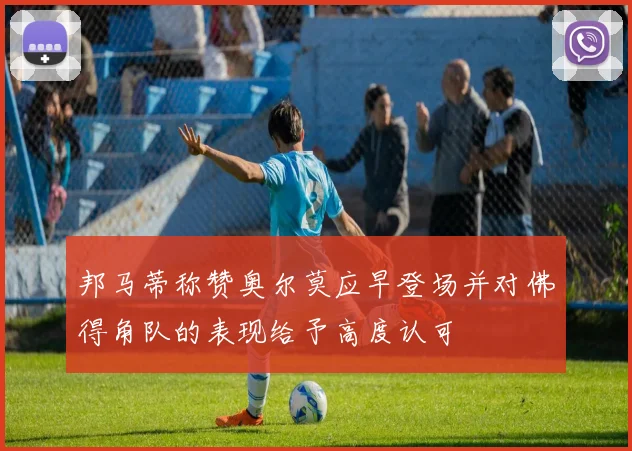 邦马蒂称赞奥尔莫应早登场并对佛得角队的表现给予高度认可
