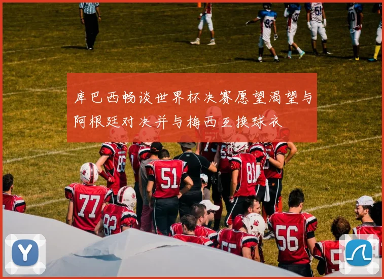 库巴西畅谈世界杯决赛愿望渴望与阿根廷对决并与梅西互换球衣