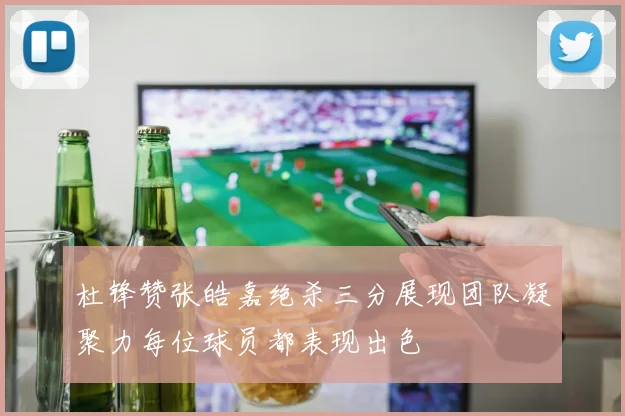 杜锋赞张皓嘉绝杀三分展现团队凝聚力每位球员都表现出色