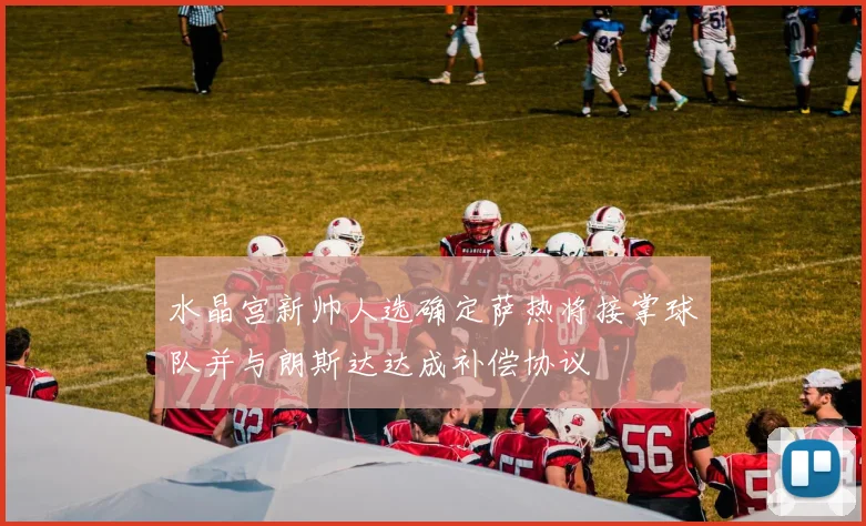 水晶宫新帅人选确定萨热将接掌球队并与朗斯达达成补偿协议