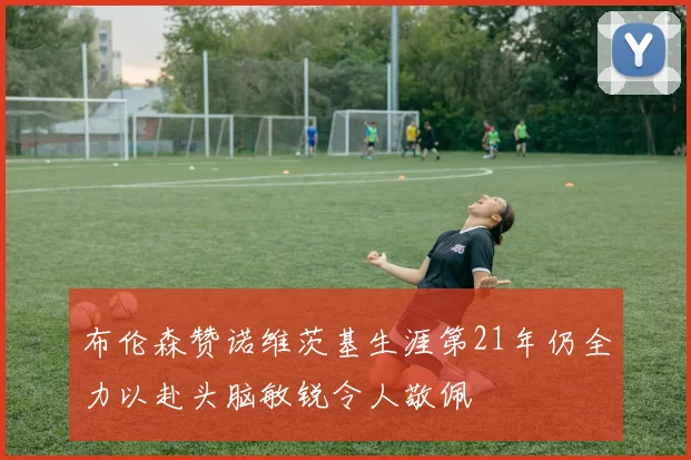 布伦森赞诺维茨基生涯第21年仍全力以赴头脑敏锐令人敬佩