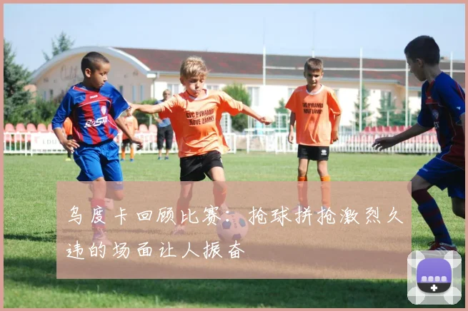 乌度卡回顾比赛：抢球拼抢激烈久违的场面让人振奋