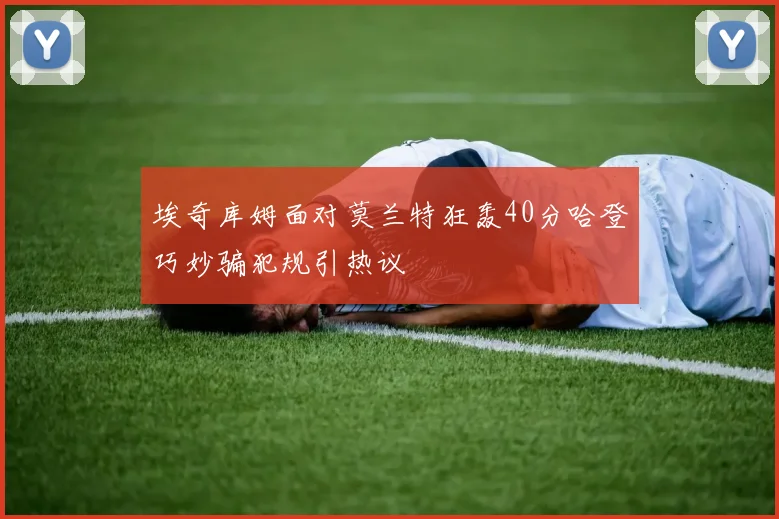 埃奇库姆面对莫兰特狂轰40分哈登巧妙骗犯规引热议