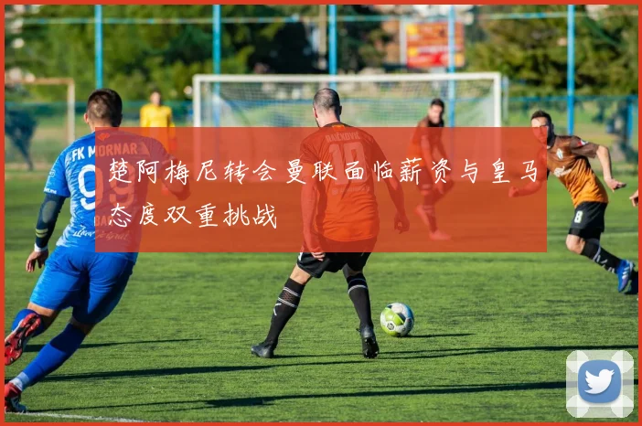 楚阿梅尼转会曼联面临薪资与皇马态度双重挑战