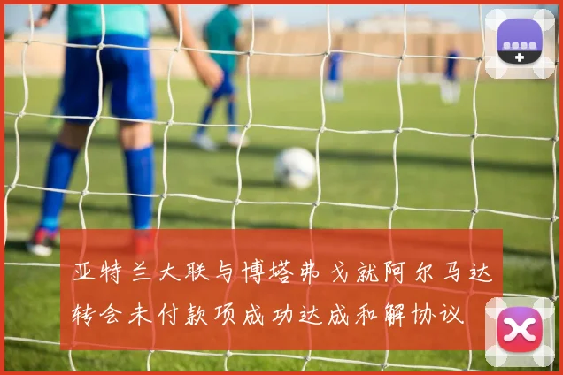 亚特兰大联与博塔弗戈就阿尔马达转会未付款项成功达成和解协议